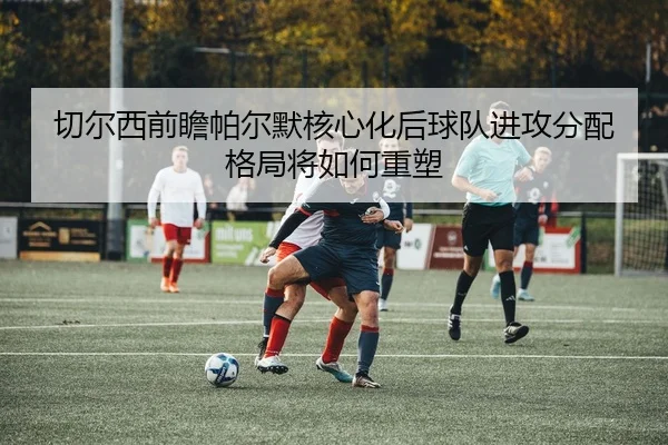 切尔西前瞻帕尔默核心化后球队进攻分配格局将如何重塑