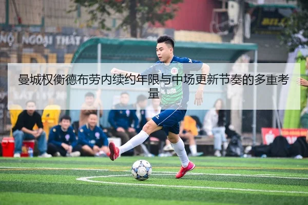 曼城权衡德布劳内续约年限与中场更新节奏的多重考量
