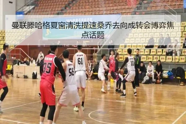 曼联滕哈格夏窗清洗提速桑乔去向成转会博弈焦点话题