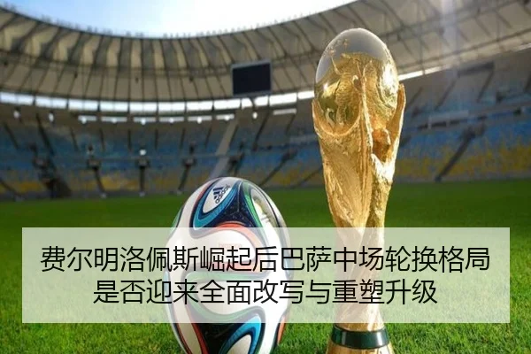 费尔明洛佩斯崛起后巴萨中场轮换格局是否迎来全面改写与重塑升级