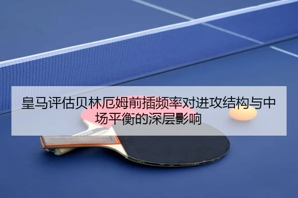 皇马评估贝林厄姆前插频率对进攻结构与中场平衡的深层影响