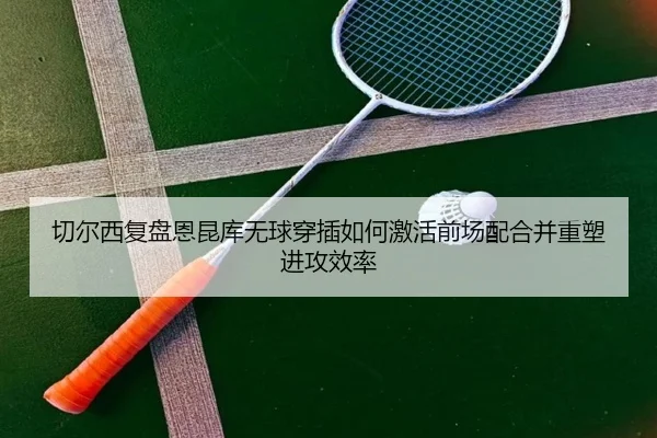切尔西复盘恩昆库无球穿插如何激活前场配合并重塑进攻效率