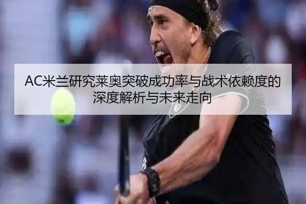 AC米兰研究莱奥突破成功率与战术依赖度的深度解析与未来走向