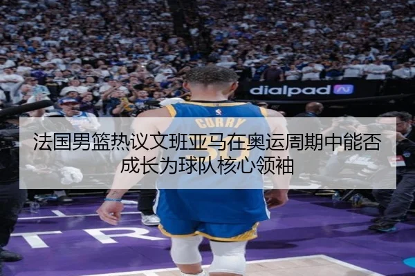 法国男篮热议文班亚马在奥运周期中能否成长为球队核心领袖