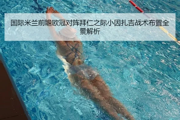 国际米兰前瞻欧冠对阵拜仁之际小因扎吉战术布置全景解析