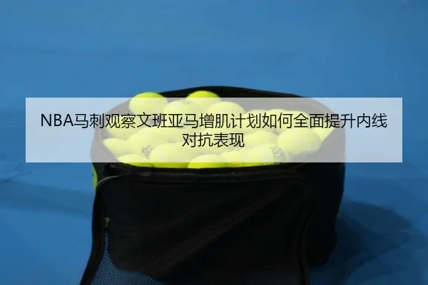 NBA马刺观察文班亚马增肌计划如何全面提升内线对抗表现
