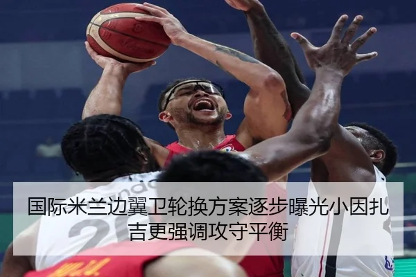 国际米兰边翼卫轮换方案逐步曝光小因扎吉更强调攻守平衡