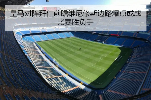 皇马对阵拜仁前瞻维尼修斯边路爆点或成比赛胜负手